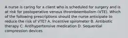 A nurse is caring for a client who is scheduled for surgery and is at risk for postoperative venous thromboembolism (VTE). Which of the following prescriptions should the nurse anticipate to reduce the risk of VTE? A. Incentive spirometer B. Antibiotic therapy C. Antihypertensive medication D. Sequential compression devices