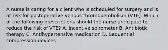 A nurse is caring for a client who is scheduled for surgery and is at risk for postoperative venous thromboembolism (VTE). Which of the following prescriptions should the nurse anticipate to reduce the risk of VTE? A. Incentive spirometer B. Antibiotic therapy C. Antihypertensive medication D. Sequential compression devices