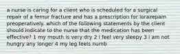 a nurse is caring for a client who is scheduled for a surgical repair of a femur fracture and has a prescription for lorazepam preoperatively. which of the following statements by the client should indicate to the nurse that the medication has been effective? 1 my mouth is very dry 2 i feel very sleepy 3 i am not hungry any longer 4 my leg feels numb