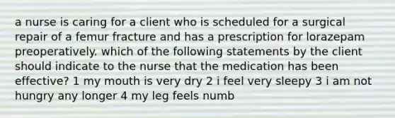 a nurse is caring for a client who is scheduled for a surgical repair of a femur fracture and has a prescription for lorazepam preoperatively. which of the following statements by the client should indicate to the nurse that the medication has been effective? 1 my mouth is very dry 2 i feel very sleepy 3 i am not hungry any longer 4 my leg feels numb