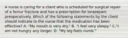 A nurse is caring for a client who is scheduled for surgical repair of a femur fracture and has a prescription for lorazepam preoperatively. Which of the following statements by the client should indicate to the nurse that the medication has been effective? A. "My mouth is very dry." B. "I feel very sleepy." C."I am not hungry any longer. D. "My leg feels numb."