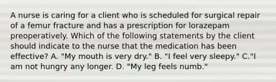 A nurse is caring for a client who is scheduled for surgical repair of a femur fracture and has a prescription for lorazepam preoperatively. Which of the following statements by the client should indicate to the nurse that the medication has been effective? A. "My mouth is very dry." B. "I feel very sleepy." C."I am not hungry any longer. D. "My leg feels numb."