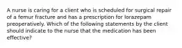 A nurse is caring for a client who is scheduled for surgical repair of a femur fracture and has a prescription for lorazepam preoperatively. Which of the following statements by the client should indicate to the nurse that the medication has been effective?