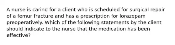 A nurse is caring for a client who is scheduled for surgical repair of a femur fracture and has a prescription for lorazepam preoperatively. Which of the following statements by the client should indicate to the nurse that the medication has been effective?