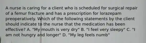 A nurse is caring for a client who is scheduled for surgical repair of a femur fracture and has a prescription for lorazepam preoperatively. Which of the following statements by the client should indicate to the nurse that the medication has been effective? A. "My mouth is very dry" B. "I feel very sleepy" C. "I am not hungry and longer" D. "My leg feels numb"