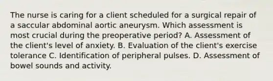 The nurse is caring for a client scheduled for a surgical repair of a saccular abdominal aortic aneurysm. Which assessment is most crucial during the preoperative period? A. Assessment of the client's level of anxiety. B. Evaluation of the client's exercise tolerance C. Identification of peripheral pulses. D. Assessment of bowel sounds and activity.