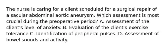 The nurse is caring for a client scheduled for a surgical repair of a sacular abdominal aortic aneurysm. Which assessment is most crucial during the preoperative period? A. Assessment of the client's level of anxiety. B. Evaluation of the client's exercise tolerance C. Identification of peripheral pulses. D. Assessment of bowel sounds and activity.