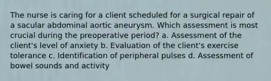 The nurse is caring for a client scheduled for a surgical repair of a sacular abdominal aortic aneurysm. Which assessment is most crucial during the preoperative period? a. Assessment of the client's level of anxiety b. Evaluation of the client's exercise tolerance c. Identification of peripheral pulses d. Assessment of bowel sounds and activity