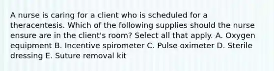 A nurse is caring for a client who is scheduled for a theracentesis. Which of the following supplies should the nurse ensure are in the client's room? Select all that apply. A. Oxygen equipment B. Incentive spirometer C. Pulse oximeter D. Sterile dressing E. Suture removal kit