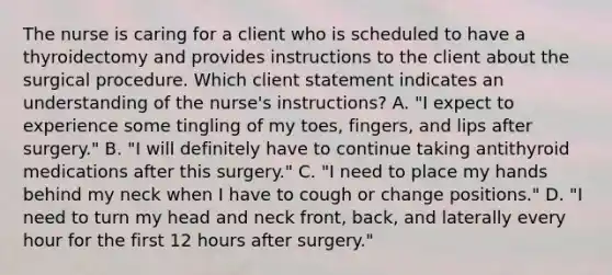 The nurse is caring for a client who is scheduled to have a thyroidectomy and provides instructions to the client about the surgical procedure. Which client statement indicates an understanding of the nurse's instructions? A. "I expect to experience some tingling of my toes, fingers, and lips after surgery." B. "I will definitely have to continue taking antithyroid medications after this surgery." C. "I need to place my hands behind my neck when I have to cough or change positions." D. "I need to turn my head and neck front, back, and laterally every hour for the first 12 hours after surgery."