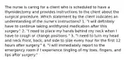 The nurse is caring for a client who is scheduled to have a thyroidectomy and provides instructions to the client about the surgical procedure. Which statement by the client indicates an understanding of the nurse's instructions? 1. "I will definitely have to continue taking antithyroid medication after this surgery." 2. "I need to place my hands behind my neck when I have to cough or change positions." 3. "I need to turn my head and neck front, back, and side to side every hour for the first 12 hours after surgery." 4. "I will immediately report to the emergency room if I experience tingling of my toes, fingers, and lips after surgery."