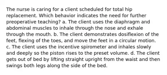 The nurse is caring for a client scheduled for total hip replacement. Which behavior indicates the need for further preoperative teaching? a. The client uses the diaphragm and abdominal muscles to inhale through the nose and exhale through the mouth. b. The client demonstrates dosiflexion of the feet, flexing of the toes, and move the feet in a circular motion. c. The client uses the incentive spirometer and inhales slowly and deeply so the piston rises to the preset volume. d. The client gets out of bed by lifting straight upright from the waist and then swings both legs along the side of the bed.