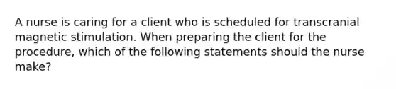 A nurse is caring for a client who is scheduled for transcranial magnetic stimulation. When preparing the client for the procedure, which of the following statements should the nurse make?