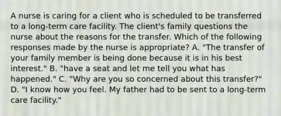 A nurse is caring for a client who is scheduled to be transferred to a long-term care facility. The client's family questions the nurse about the reasons for the transfer. Which of the following responses made by the nurse is appropriate? A. "The transfer of your family member is being done because it is in his best interest." B. "have a seat and let me tell you what has happened." C. "Why are you so concerned about this transfer?" D. "I know how you feel. My father had to be sent to a long-term care facility."