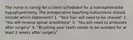 The nurse is caring for a client scheduled for a transsphenoidal hypophysectomy. The preoperative teaching insturctions should include which statement? 1. "Your hair will need to be shaved" 2. "You will receive spinal anesthesia" 3. "You will need to ambulate after surgery" 4. "Brushing your teeth needs to be avoided for at least 2 weeks after surgery"