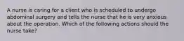 A nurse is caring for a client who is scheduled to undergo abdominal surgery and tells the nurse that he is very anxious about the operation. Which of the following actions should the nurse take?