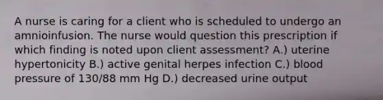 A nurse is caring for a client who is scheduled to undergo an amnioinfusion. The nurse would question this prescription if which finding is noted upon client assessment? A.) uterine hypertonicity B.) active genital herpes infection C.) blood pressure of 130/88 mm Hg D.) decreased urine output