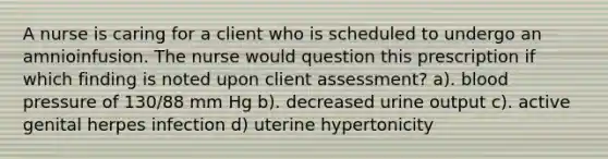 A nurse is caring for a client who is scheduled to undergo an amnioinfusion. The nurse would question this prescription if which finding is noted upon client assessment? a). <a href='https://www.questionai.com/knowledge/kD0HacyPBr-blood-pressure' class='anchor-knowledge'>blood pressure</a> of 130/88 mm Hg b). decreased urine output c). active genital herpes infection d) uterine hypertonicity