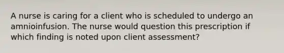 A nurse is caring for a client who is scheduled to undergo an amnioinfusion. The nurse would question this prescription if which finding is noted upon client assessment?