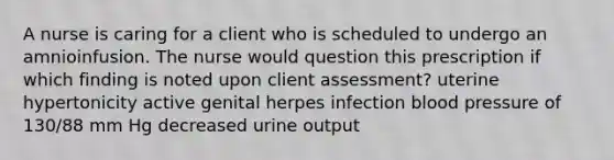 A nurse is caring for a client who is scheduled to undergo an amnioinfusion. The nurse would question this prescription if which finding is noted upon client assessment? uterine hypertonicity active genital herpes infection blood pressure of 130/88 mm Hg decreased urine output