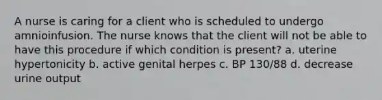 A nurse is caring for a client who is scheduled to undergo amnioinfusion. The nurse knows that the client will not be able to have this procedure if which condition is present? a. uterine hypertonicity b. active genital herpes c. BP 130/88 d. decrease urine output