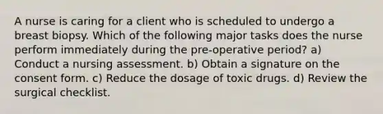 A nurse is caring for a client who is scheduled to undergo a breast biopsy. Which of the following major tasks does the nurse perform immediately during the pre-operative period? a) Conduct a nursing assessment. b) Obtain a signature on the consent form. c) Reduce the dosage of toxic drugs. d) Review the surgical checklist.