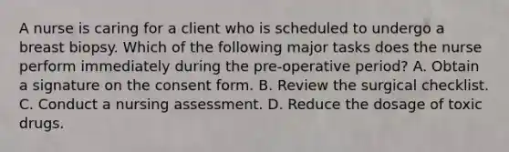 A nurse is caring for a client who is scheduled to undergo a breast biopsy. Which of the following major tasks does the nurse perform immediately during the pre-operative period? A. Obtain a signature on the consent form. B. Review the surgical checklist. C. Conduct a nursing assessment. D. Reduce the dosage of toxic drugs.