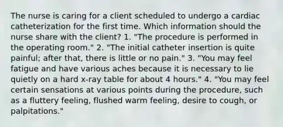 The nurse is caring for a client scheduled to undergo a cardiac catheterization for the first time. Which information should the nurse share with the client? 1. "The procedure is performed in the operating room." 2. "The initial catheter insertion is quite painful; after that, there is little or no pain." 3. "You may feel fatigue and have various aches because it is necessary to lie quietly on a hard x-ray table for about 4 hours." 4. "You may feel certain sensations at various points during the procedure, such as a fluttery feeling, flushed warm feeling, desire to cough, or palpitations."