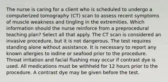 The nurse is caring for a client who is scheduled to undergo a computerized tomography (CT) scan to assess recent symptoms of muscle weakness and tingling in the extremities. Which information should the nurse reinforce from a preprocedural teaching plan? Select all that apply. The CT scan is considered an invasive procedure, but it is not dangerous. The test requires standing alone without assistance. It is necessary to report any known allergies to iodine or seafood prior to the procedure. Throat irritation and facial flushing may occur if contrast dye is used. All medications must be withheld for 12 hours prior to the procedure. A contrast dye may be given before the test.