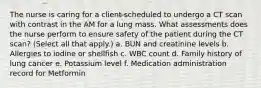 The nurse is caring for a client scheduled to undergo a CT scan with contrast in the AM for a lung mass. What assessments does the nurse perform to ensure safety of the patient during the CT scan? (Select all that apply.) a. BUN and creatinine levels b. Allergies to iodine or shellfish c. WBC count d. Family history of lung cancer e. Potassium level f. Medication administration record for Metformin