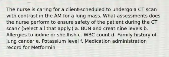 The nurse is caring for a client scheduled to undergo a CT scan with contrast in the AM for a lung mass. What assessments does the nurse perform to ensure safety of the patient during the CT scan? (Select all that apply.) a. BUN and creatinine levels b. Allergies to iodine or shellfish c. WBC count d. Family history of lung cancer e. Potassium level f. Medication administration record for Metformin