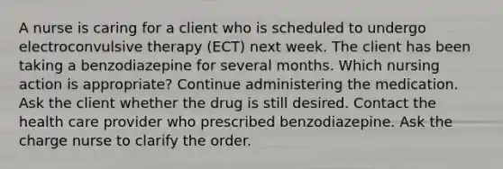 A nurse is caring for a client who is scheduled to undergo electroconvulsive therapy (ECT) next week. The client has been taking a benzodiazepine for several months. Which nursing action is appropriate? Continue administering the medication. Ask the client whether the drug is still desired. Contact the health care provider who prescribed benzodiazepine. Ask the charge nurse to clarify the order.