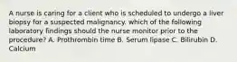 A nurse is caring for a client who is scheduled to undergo a liver biopsy for a suspected malignancy. which of the following laboratory findings should the nurse monitor prior to the procedure? A. Prothrombin time B. Serum lipase C. Bilirubin D. Calcium