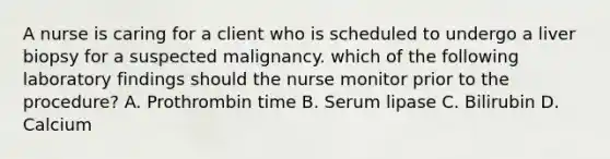 A nurse is caring for a client who is scheduled to undergo a liver biopsy for a suspected malignancy. which of the following laboratory findings should the nurse monitor prior to the procedure? A. Prothrombin time B. Serum lipase C. Bilirubin D. Calcium