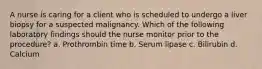 A nurse is caring for a client who is scheduled to undergo a liver biopsy for a suspected malignancy. Which of the following laboratory findings should the nurse monitor prior to the procedure? a. Prothrombin time b. Serum lipase c. Bilirubin d. Calcium