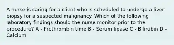 A nurse is caring for a client who is scheduled to undergo a liver biopsy for a suspected malignancy. Which of the following laboratory findings should the nurse monitor prior to the procedure? A - Prothrombin time B - Serum lipase C - Bilirubin D - Calcium