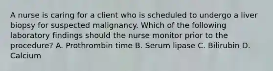 A nurse is caring for a client who is scheduled to undergo a liver biopsy for suspected malignancy. Which of the following laboratory findings should the nurse monitor prior to the procedure? A. Prothrombin time B. Serum lipase C. Bilirubin D. Calcium