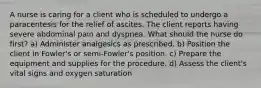 A nurse is caring for a client who is scheduled to undergo a paracentesis for the relief of ascites. The client reports having severe abdominal pain and dyspnea. What should the nurse do first? a) Administer analgesics as prescribed. b) Position the client in Fowler's or semi-Fowler's position. c) Prepare the equipment and supplies for the procedure. d) Assess the client's vital signs and oxygen saturation