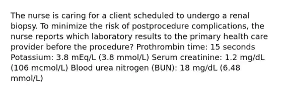 The nurse is caring for a client scheduled to undergo a renal biopsy. To minimize the risk of postprocedure complications, the nurse reports which laboratory results to the primary health care provider before the procedure? Prothrombin time: 15 seconds Potassium: 3.8 mEq/L (3.8 mmol/L) Serum creatinine: 1.2 mg/dL (106 mcmol/L) Blood urea nitrogen (BUN): 18 mg/dL (6.48 mmol/L)