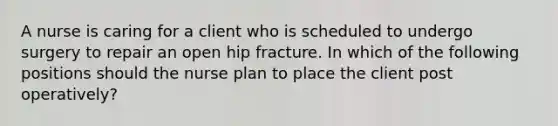 A nurse is caring for a client who is scheduled to undergo surgery to repair an open hip fracture. In which of the following positions should the nurse plan to place the client post operatively?