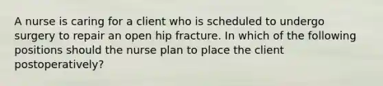 A nurse is caring for a client who is scheduled to undergo surgery to repair an open hip fracture. In which of the following positions should the nurse plan to place the client postoperatively?