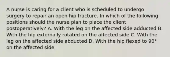 A nurse is caring for a client who is scheduled to undergo surgery to repair an open hip fracture. In which of the following positions should the nurse plan to place the client postoperatively? A. With the leg on the affected side adducted B. With the hip externally rotated on the affected side C. With the leg on the affected side abducted D. With the hip flexed to 90° on the affected side