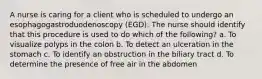 A nurse is caring for a client who is scheduled to undergo an esophagogastroduodenoscopy (EGD). The nurse should identify that this procedure is used to do which of the following? a. To visualize polyps in the colon b. To detect an ulceration in the stomach c. To identify an obstruction in the biliary tract d. To determine the presence of free air in the abdomen