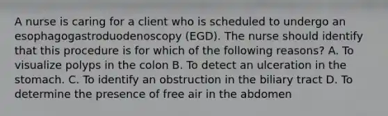 A nurse is caring for a client who is scheduled to undergo an esophagogastroduodenoscopy (EGD). The nurse should identify that this procedure is for which of the following reasons? A. To visualize polyps in the colon B. To detect an ulceration in the stomach. C. To identify an obstruction in the biliary tract D. To determine the presence of free air in the abdomen