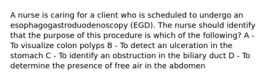 A nurse is caring for a client who is scheduled to undergo an esophagogastroduodenoscopy (EGD). The nurse should identify that the purpose of this procedure is which of the following? A - To visualize colon polyps B - To detect an ulceration in the stomach C - To identify an obstruction in the biliary duct D - To determine the presence of free air in the abdomen