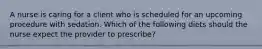 A nurse is caring for a client who is scheduled for an upcoming procedure with sedation. Which of the following diets should the nurse expect the provider to prescribe?