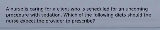 A nurse is caring for a client who is scheduled for an upcoming procedure with sedation. Which of the following diets should the nurse expect the provider to prescribe?