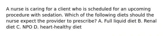 A nurse is caring for a client who is scheduled for an upcoming procedure with sedation. Which of the following diets should the nurse expect the provider to prescribe? A. Full liquid diet B. Renal diet C. NPO D. heart-healthy diet