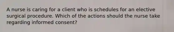 A nurse is caring for a client who is schedules for an elective surgical procedure. Which of the actions should the nurse take regarding informed consent?