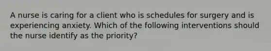 A nurse is caring for a client who is schedules for surgery and is experiencing anxiety. Which of the following interventions should the nurse identify as the priority?